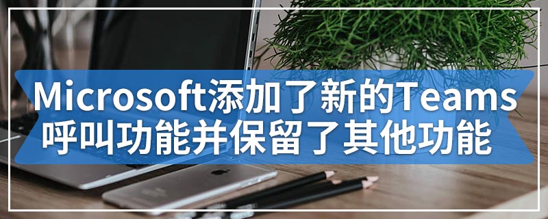 Microsoft添加了新的Teams呼叫功能并保留了其他功能