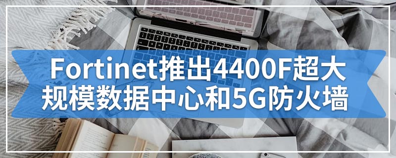 Fortinet推出4400F超大规模数据中心和5G防火墙