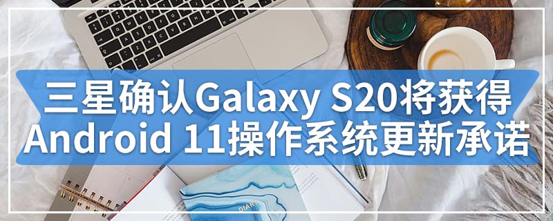 三星确认Galaxy S20将首先获得Android 11并澄清操作系统更新承诺