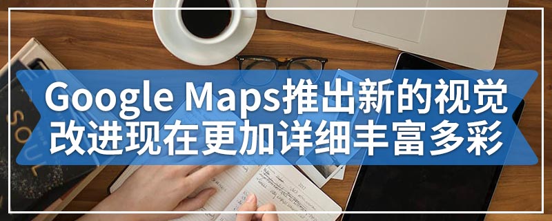 Google Maps推出新的视觉改进现在更加详细丰富多彩