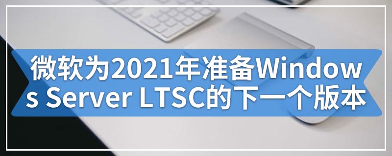 微软为2021年下半年准备Windows Server LTSC的下一个版本
