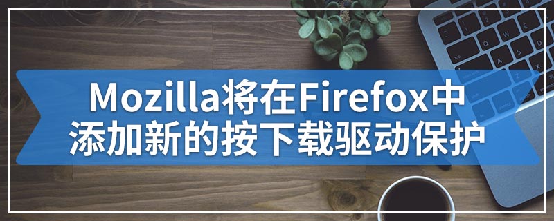 Mozilla将在Firefox中添加新的按下载驱动保护