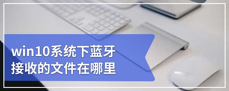 win10系统下蓝牙接收的文件在哪里