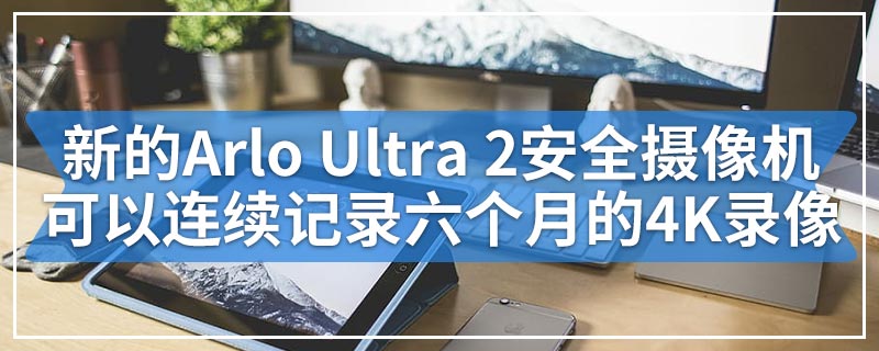 新的Arlo Ultra 2安全摄像机可以连续记录六个月的4K录像