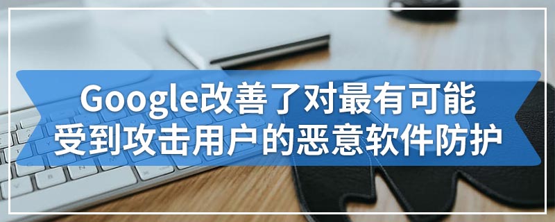 Google改善了对最有可能受到攻击用户的恶意软件防护