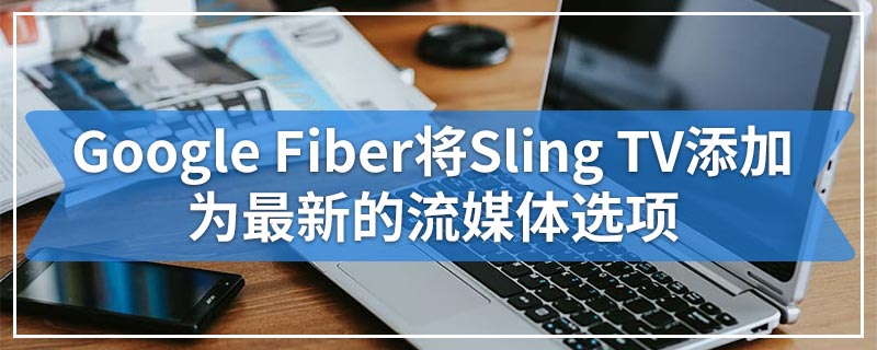 Google Fiber将Sling TV添加为最新的流媒体选项