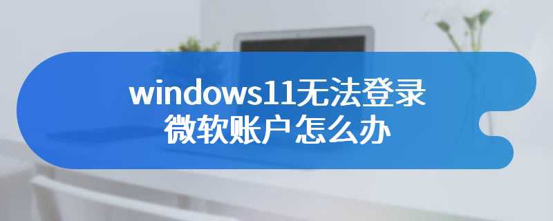windows11无法登录微软账户怎么办