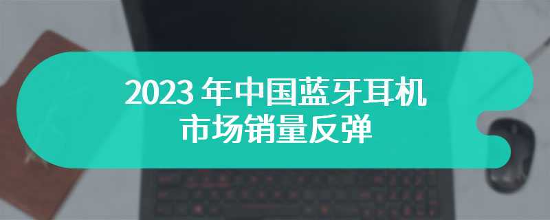 2023 年中国蓝牙耳机市场销量反弹，同比增长 7.5%，开放式耳机大涨 130%