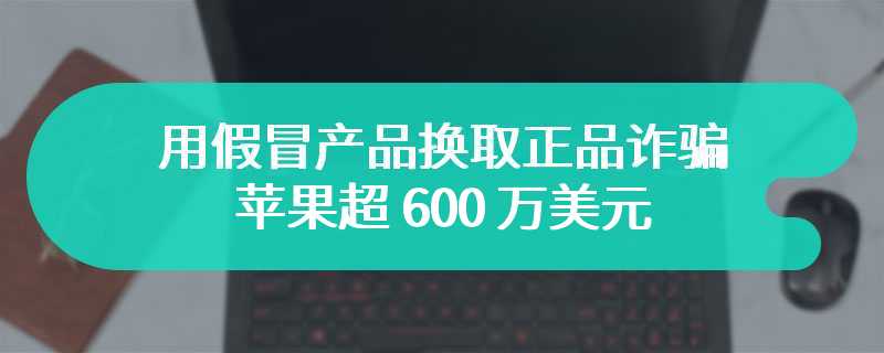 用假冒产品换取正品诈骗苹果超 600 万美元，主谋获刑 51 个月