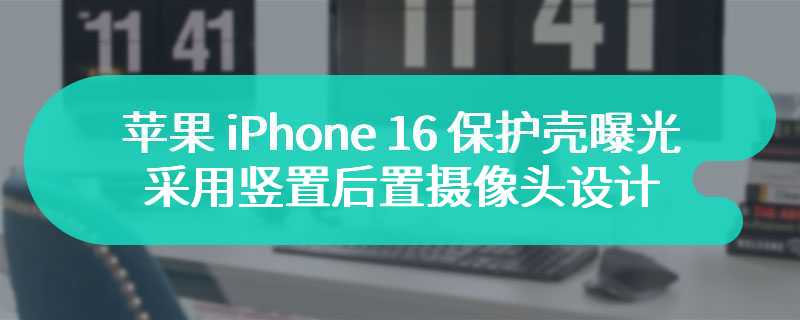 苹果 iPhone 16 保护壳曝光：采用竖置后置摄像头模组设计