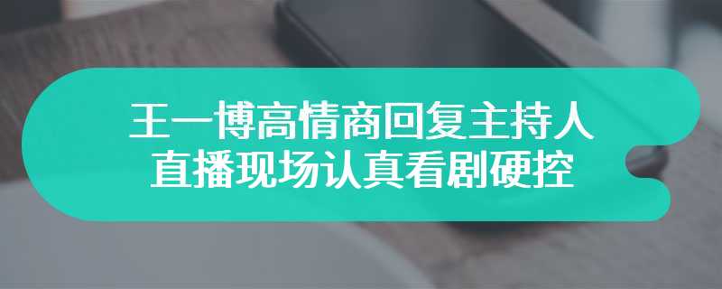 王一博高情商回复主持人 直播现场认真看剧硬控三分钟