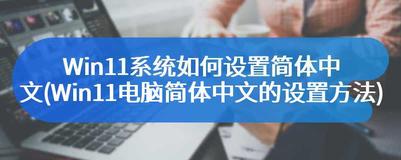 Win11系统如何设置简体中文(Win11电脑简体中文的设置方法)